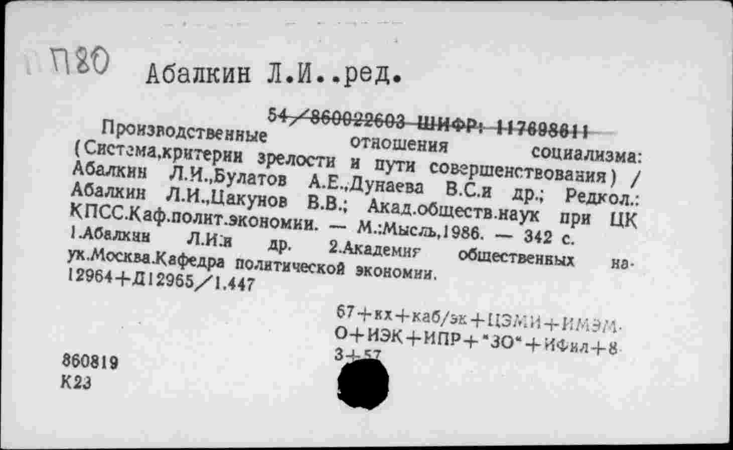 ﻿V'■/// Абалкин лл-.ред.
54/860022603 ШИ ФР :Н 769881»
Производственные отношения социализма: (Система,критерии зрелости и пути совершенствования) / Абалкин Л.И.,Булатов А.Е.,Дунаева В.С.и др.; Редкол.: Абалкин Л.И.,Цакунов В.В.; Акад.обществ.наук при ЦК К ПСС.Каф.полит.экономии. — М.:Мысль,1986. — 342 с.
1.Абалкин	Л.И;и др. 2.Академиг общественных на-
ух.МоскваКафедра политической экономии.
12964 4-Д12965/1.447
67 4- к х 4-каб/эк 4-113 А; И 4- И М Э/4 •
О4-ИЭК4-ИПР4-’ЗО*4-ИФил4-8
860819
К23